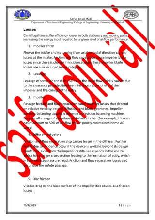 Saif al-din ali Madi
Department of Mechanical Engineering/ College of Engineering/ University of Baghdad
20/4/2019 5 | P a g e
Losses
Centrifugal fans suffer efficiency losses in both stationary and moving parts,
increasing the energy input required for a given level of airflow performance.
1. Impeller entry
Flow at the intake and its turning from axial to radial direction causes
losses at the intake. Friction and flow separation cause impeller blade
losses since there is change in incidence angle these impeller blade
losses are also included in the category.
2. Leakage
Leakage of some air and disturbance in the main flow field is caused due
to the clearance provided between the rotating periphery of the
impeller and the casing at the entry.
3. Impeller
Passage friction and flow separation cause impeller losses that depend
on relative velocity, rate of diffusion, and blade geometry. Impeller
dynamic balancing usually is done on a precision balancing machine,
because all energy of vibrational imbalance is lost (for example, this can
easily amount to 50% of air-flow loss in poorly-maintained home AC
units)
4. Diffuser and volute
Friction and flow separation also causes losses in the diffuser. Further
losses due to incidence occur if the device is working beyond its design
conditions. Flow from the impeller or diffuser expands in the volute,
which has a larger cross section leading to the formation of eddy, which
in turn reduces pressure head. Friction and flow separation losses also
occur due the volute passage.
5. Disc friction
Viscous drag on the back surface of the impeller disc causes disc friction
losses
 