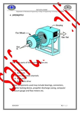 Saif al-din ali Madi
Department of Mechanical Engineering/ College of Engineering/ University of Baghdad
20/4/2019 6 | P a g e
4. APPARATUS
The main parts of the centrifugal fan are:
1. Fan housing
2. Defenses
3. Inlet and outlet channels
4. Drive shaft
5. Automatic drive
Other components used may include bearings, connectors,
impeller locking device, propeller discharge casing, computer
pressure gauge and flow meters etc.
 