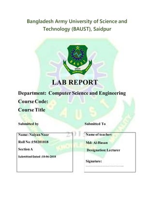 Bangladesh Army University of Science and
Technology (BAUST), Saidpur
LAB REPORT
Department: Computer Science and Engineering
CourseCode:
CourseTitle
Submitted by Submitted To
Name: NaiyanNoor
Roll No :150201018
SectionA
Submitted Dated :18-06-2018
Name of teacher:
Md: Al-Hasan
Designation:Lecturer
Signature:
…………………………..
 