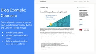 Blog Example:
Coursera
Active blog with content promoted
from social media including Twitter
and LinkedIn - topics include:
● Proﬁles of students
● Perspective on education
issues
● Calls-to-action, including
personal video stories
 