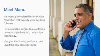 Meet Marc.
He recently completed his MBA with
New Charter University while working
full-time.
He pursued his degree to pivot from a
career in digital media to education
technology.
He’s proud of having graduated and
loved the new.edu experience.
 
