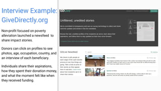 Interview Example:
GiveDirectly.org
Non-proﬁt focused on poverty
alleviation launched a newsfeed to
share impact stories.
Donors can click on proﬁles to see
photos, age, occupation, country, and
an interview of each beneﬁciary.
Individuals share their aspirations,
how they spent their donation money,
and what the moment felt like when
they received funding.
 