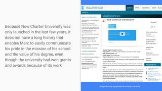 Because New Charter University was
only launched in the last few years, it
does not have a long history that
enables Marc to easily communicate
his pride in the mission of his school
and the value of his degree, even
though the university had won grants
and awards because of its work
nextgenlearning.org/grantee/new-charter-university
 