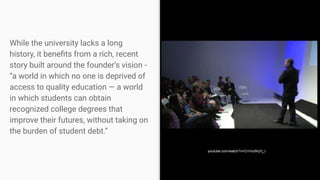 While the university lacks a long
history, it beneﬁts from a rich, recent
story built around the founder’s vision -
“a world in which no one is deprived of
access to quality education — a world
in which students can obtain
recognized college degrees that
improve their futures, without taking on
the burden of student debt.”
youtube.com/watch?v=CrnVuWqYj_I
 