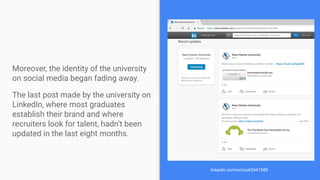 Moreover, the identity of the university
on social media began fading away.
The last post made by the university on
LinkedIn, where most graduates
establish their brand and where
recruiters look for talent, hadn’t been
updated in the last eight months.
linkedin.com/school/2441580
 