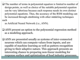  The number of terms in polynomial equation is limited to number of
design points, as well as choice of the suitable polynomial equation
can be very laborious because each response needs its own distinct
polynomial equations. Thus, the accuracy of the RSM modeling can
be increased through combining with other modeling techniques
such
as Artificial Neural Network (i.e., ANN).
 ANN present an option to the polynomial regression method
as a modeling approach.
 ANN are presented usually as systems of inter-connected
neurons which can compute values from inputs, and are
capable of machine learning as well as pattern recognition
giving to their adaptive nature. This approach presents an
interesting chance to preparing non-linear modeling for
response surface and optimization of food industry processes.
 