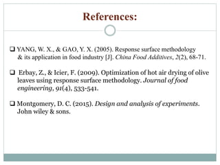 References:
 YANG, W. X., & GAO, Y. X. (2005). Response surface methodology
& its application in food industry [J]. China Food Additives, 2(2), 68-71.
 Erbay, Z., & Icier, F. (2009). Optimization of hot air drying of olive
leaves using response surface methodology. Journal of food
engineering, 91(4), 533-541.
 Montgomery, D. C. (2015). Design and analysis of experiments.
John wiley & sons.
 