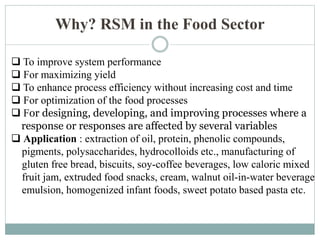 Why? RSM in the Food Sector
 To improve system performance
 For maximizing yield
 To enhance process efficiency without increasing cost and time
 For optimization of the food processes
 For designing, developing, and improving processes where a
response or responses are affected by several variables
 Application : extraction of oil, protein, phenolic compounds,
pigments, polysaccharides, hydrocolloids etc., manufacturing of
gluten free bread, biscuits, soy-coffee beverages, low caloric mixed
fruit jam, extruded food snacks, cream, walnut oil-in-water beverage
emulsion, homogenized infant foods, sweet potato based pasta etc.
 