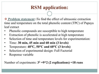 RSM application:
 Problem statement :To find the effect of ultrasonic extraction
time and temperature on the total phenolic content (TPC) of Papaya
leaf extract
• Phenolic compounds are susceptible to high temperature
• Extraction of phenolic is accelerated at high temperature
• Selection of time and temperature levels for experimentation:
• Time: 30 min, 45 min and 60 min (3 levels)
• Temperature: 40°C, 50°C and 60°C (3 levels)
• Selection of experimental design: Full Factorial
• Response variable
Number of experiments: 32 =9*2 (2 replications) =18 runs
 