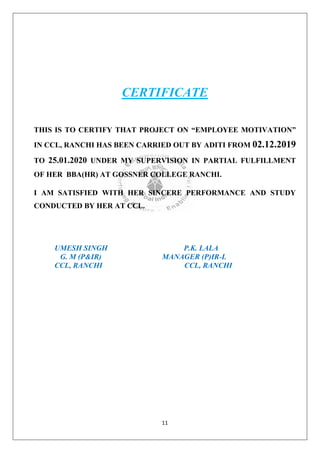 11
CERTIFICATE
THIS IS TO CERTIFY THAT PROJECT ON “EMPLOYEE MOTIVATION”
IN CCL, RANCHI HAS BEEN CARRIED OUT BY ADITI FROM 02.12.2019
TO 25.01.2020 UNDER MY SUPERVISION IN PARTIAL FULFILLMENT
OF HER BBA(HR) AT GOSSNER COLLEGE RANCHI.
I AM SATISFIED WITH HER SINCERE PERFORMANCE AND STUDY
CONDUCTED BY HER AT CCL.
UMESH SINGH P.K. LALA
G. M (P&IR) MANAGER (P)IR-L
CCL, RANCHI CCL, RANCHI
 