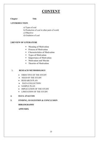 13
CONTENT
Chapter Title
1.INTRODUCTION
a) Types of coal
b) Production of coal in other parts of world
c) Objective
d) Gradation of coal
2.REVIEW OF LITERATURE
▪ Meaning of Motivation
▪ Process of Motivation
▪ Characteristics of Motivation
▪ Types of Motivation
▪ Importance of Motivation
▪ Motivation and Morale
▪ Theories of Motivation
3. RESEACH METHODOLOGY
• OBJECTIVE OF THE STUDY
• NEED OF THE STUDY
• RESEARCH PLAN
• DATA COLLECTION
• SAMPLE PLAN
• IMPLICATION OF THE STUDY
• LIMITATION OF THE STUDY
4. DATA ANALYSIS
5. FINDING, SUGGESTION & CONCLUSION
BIBLIOGRAPHY
APPENDIX
 
