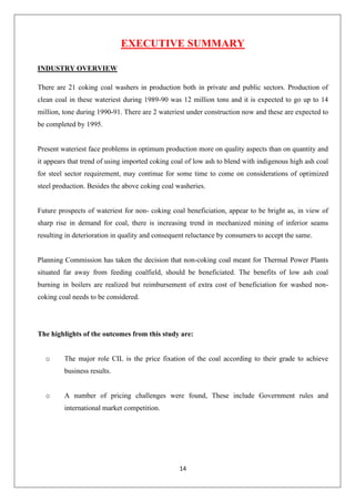 14
EXECUTIVE SUMMARY
INDUSTRY OVERVIEW
There are 21 coking coal washers in production both in private and public sectors. Production of
clean coal in these wateriest during 1989-90 was 12 million tons and it is expected to go up to 14
million, tone during 1990-91. There are 2 wateriest under construction now and these are expected to
be completed by 1995.
Present wateriest face problems in optimum production more on quality aspects than on quantity and
it appears that trend of using imported coking coal of low ash to blend with indigenous high ash coal
for steel sector requirement, may continue for some time to come on considerations of optimized
steel production. Besides the above coking coal washeries.
Future prospects of wateriest for non- coking coal beneficiation, appear to be bright as, in view of
sharp rise in demand for coal, there is increasing trend in mechanized mining of inferior seams
resulting in deterioration in quality and consequent reluctance by consumers to accept the same.
Planning Commission has taken the decision that non-coking coal meant for Thermal Power Plants
situated far away from feeding coalfield, should be beneficiated. The benefits of low ash coal
burning in boilers are realized but reimbursement of extra cost of beneficiation for washed non-
coking coal needs to be considered.
The highlights of the outcomes from this study are:
o The major role CIL is the price fixation of the coal according to their grade to achieve
business results.
o A number of pricing challenges were found, These include Government rules and
international market competition.
 