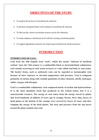 16
OBJECTIVES OF THE STUDY
➢ To analyze the process of recruitment & selection.
➢ To present conceptual frame work relating to recruitment & selection.
➢ To find out the various recruitment sources use by the industries.
➢ To study employee satisfaction level with the existing recruitment policy.
➢ To suggest appropriate measures for improving recruitment & selection process.
INTRODUCTION
INTRODUCTION OF COAL:
Coal from the Old English term “coal”, which has meant "mineral of fossilized
carbon" since the 13th century is a combustible black or brownish-black sedimentary
rock usually occurring in rock strata in layers or veins called coal beds or coal seams.
The harder forms, such as anthracite coal, can be regarded as metamorphic rock
because of later exposure to elevated temperature and pressure. Coal is composed
primarily of carbon along with variable quantities of other elements, chiefly hydrogen,
sulfur, oxygen, and nitrogen.
Coal is a combustible sedimentary rock composed mostly of carbon and hydrocarbons.
It is the most abundant fossil fuel produced in the United States, but it is a
nonrenewable resource. The energy in coal comes from the energy stored by plants
that lived hundreds of millions of years ago in swampy forests. Over time, layers of
dead plants at the bottom of the swamps were covered by layers of water and dirt,
trapping the energy of the dead plants. The heat and pressure from the top layers
turned the plant remains into coal.
 