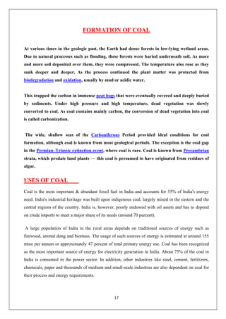 17
FORMATION OF COAL
At various times in the geologic past, the Earth had dense forests in low-lying wetland areas.
Due to natural processes such as flooding, these forests were buried underneath soil. As more
and more soil deposited over them, they were compressed. The temperature also rose as they
sank deeper and deeper. As the process continued the plant matter was protected from
biodegradation and oxidation, usually by mud or acidic water.
This trapped the carbon in immense peat bogs that were eventually covered and deeply buried
by sediments. Under high pressure and high temperature, dead vegetation was slowly
converted to coal. As coal contains mainly carbon, the conversion of dead vegetation into coal
is called carbonization.
The wide, shallow seas of the Carboniferous Period provided ideal conditions for coal
formation, although coal is known from most geological periods. The exception is the coal gap
in the Permian–Triassic extinction event, where coal is rare. Coal is known from Precambrian
strata, which predate land plants — this coal is presumed to have originated from residues of
algae.
USES OF COAL
Coal is the most important & abundant fossil fuel in India and accounts for 55% of India's energy
need. India's industrial heritage was built upon indigenous coal, largely mined in the eastern and the
central regions of the country. India is, however, poorly endowed with oil assets and has to depend
on crude imports to meet a major share of its needs (around 70 percent).
A large population of India in the rural areas depends on traditional sources of energy such as
firewood, animal dung and biomass. The usage of such sources of energy is estimated at around 155
mtoe per annum or approximately 47 percent of total primary energy use. Coal has been recognized
as the most important source of energy for electricity generation in India. About 75% of the coal in
India is consumed in the power sector. In addition, other industries like steel, cement, fertilizers,
chemicals, paper and thousands of medium and small-scale industries are also dependent on coal for
their process and energy requirements.
 