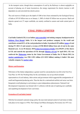 18
In the transport sector, though direct consumption of coal by the Railways is almost negligible on
account of phasing out of steam locomotives, the energy requirement for electric traction is still
dependent on coal converted into electric power.
The coal reserves of India up to the depth of 1200 m have been estimated by the Geological Survey
of India at 247.85 billion tons as on January 1, 2005 of which 92 billion tons are proven. Hard coal
deposits spread over 27 major coalfields, are mainly confined to eastern and south central parts of
India.
COAL INDIA LIMITED
Coal India Limited (CIL) is an Indian state-controlled coal mining company headquartered in
Kolkata, West Bengal, India. It is the largest coal producer company in the world and
contributes around 81% of the coal production in India. It produced 452 million tonnes of coal
during FY 2012–13 and earned a revenue of INR 882.81 billion from sale of coal in the same
financial year. As on 30 January 2015,Union Government of India owns 89.65% of the shares
in CIL and controls the operations of CIL through Ministry of Coal. In April 2011, CIL was
conferred the Maharatna status by the Union Government of India. On 31 March 2013, its
market capitalization was INR 1.952 trillion (US $35.9 billion) making it India's 5th most
valuable company by market value.
History and formation
With dawn of the Indian independence a greater need for coal production was felt in the First Five
Year Plan. In 1951 the Working Party for the coal Industry was set up which included
representatives of coal industry, labor unions and government which suggested the amalgamation of
small and fragmented producing units. Thus the idea for a nationalized unified coal sector was born.
Integrated overall planning in coal mining is a post-independence phenomenon. National Coal
Development Corporation was formed with 11 collieries with the task of exploring new coalfields
and expediting development of new coal mines.
Formation of Coal India Limited
With the Government's national energy policy the near total national control of coal mines in India
took place in two stages in 1970s. The Coking Coal Mines (Emergency Provisions) Act 1971 was
 