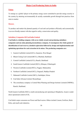 20
Major Coal Producing States in India
Vision:
To emerge as a global 1player in the primary energy sector committed to provide energy security to
the country by attaining environmentally & socially sustainable growth through best practices from
mine to market.
Mission:
To produce and market the planned quantity of coal and coal products efficiently and economically
in an eco-friendly manner with due regard to safety, conservation and quality.
Subsidiary Companies Of Coal India Limited
Coal India is a holding company with seven wholly owned coal producing subsidiary
companies and one mine planning &consultancy company. It encompasses the whole gamut of
identification of coal reserves, detailed exploration followed by design and implementation and
optimizing operations for coal extraction in its mines. The producing companies are:
1. Eastern Coalfields Limited (ECL), Sanatoria, West Bengal
2. Bharat Coking Coal Limited (BCCL), Dhanbad, Jharkhand
3. Central Coalfields Limited (CCL), Ranchi, Jharkhand
4. South Eastern Coalfields Limited (SECL), Bilaspur, Chhattisgarh
5. Western Coalfields Limited (WCL), Nagpur, Maharashtra
6. Northern Coalfields Limited (NCL), Singrauli, Madhya Pradesh
7. Mahanadi Coalfields Limited (MCL), Sambalpur, Orissa
8. Coal India Africana Limited, Mozambique
9. The consultancy company is Central Mine Planning and Design Institute Limited (CMPDIL),
Ranchi, Jharkhand.
North Eastern Coalfields (NEC) a small coal producing unit operating in Margherita, Assam is under
direct operational control of CIL.
Coal India's major consumers are Power and Steel sectors. Others include Cement, Fertilizer, Brick
Kilns, and small scale industries.
 