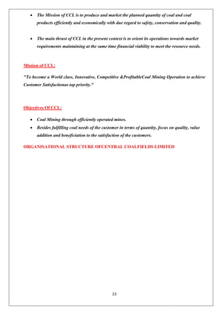23
• The Mission of CCL is to produce and market the planned quantity of coal and coal
products efficiently and economically with due regard to safety, conservation and quality.
• The main thrust of CCL in the present context is to orient its operations towards market
requirements maintaining at the same time financial viability to meet the resource needs.
Mission of CCL:
"To become a World class, Innovative, Competitive &ProfitableCoal Mining Operation to achieve
Customer Satisfactionas top priority."
Objectives Of CCL:
• Coal Mining through efficiently operated mines.
• Besides fulfilling coal needs of the customer in terms of quantity, focus on quality, value
addition and beneficiation to the satisfaction of the customers.
ORGANISATIONAL STRUCTURE OFCENTRAL COALFIELDS LIMITED
 