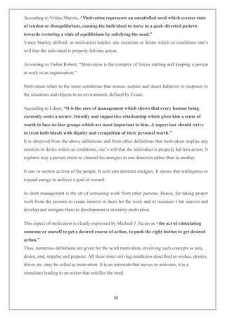 26
According to Vitiles Murrits, “Motivation represents an unsatisfied need which creates state
of tension or disequilibrium, causing the individual to move in a goal- directed pattern
towards restoring a state of equilibrium by satisfying the need.”
Vance Stanley defined, as motivation implies any emotions or desire which so conditions one’s
will that the individual is properly led into action.
According to Dubin Robert, “Motivation is the complex of forces starting and keeping a person
at work in an organization.”
Motivation refers to the inner conditions that arouse, sustain and direct behavior in response to
the situations and objects in an environment, defined by Evans.
According to Likert, “It is the core of management which shows that every human being
earnestly seeks a secure, friendly and supportive relationship which gives him a sense of
worth in face-to-face groups which are most important to him. A supervisor should strive
to treat individuals with dignity and recognition of their personal worth.”
It is observed from the above definitions and from other definitions that motivation implies any
emotion or desire which so conditions, one’s will that the individual is properly led into action. It
explains way a person elects to channel his energies in one direction rather than in another.
It sets in motion actions of the people. It activates dormant energies. It shows that willingness to
expand energy to achieve a goal or reward.
In short management is the art of extracting work from other persons. Hence, for taking proper
work from the persons to create interest in them for the work and to maintain I hat interest and
develop and instigate them to development is in reality motivation.
This aspect of motivation is clearly expressed by Micheal J. Jucius as “the act of stimulating
someone or oneself to get a desired course of action, to push the right button to get desired
action.”
Thus, numerous definitions are given for the word motivation, involving such concepts as aim,
desire, end, impulse and purpose. All these inner striving conditions described as wishes, desires,
drives etc. may be called as motivation. It is an interstate that moves or activates, it is a
stimulates leading to an action that satisfies the need.
 