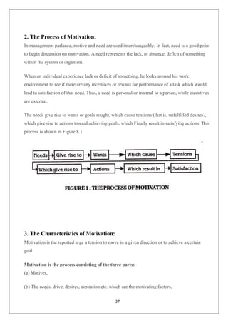 27
2. The Process of Motivation:
In management parlance, motive and need are used interchangeably. In fact, need is a good point
to begin discussion on motivation. A need represents the lack, or absence, deficit of something
within the system or organism.
When an individual experience lack or deficit of something, he looks around his work
environment to see if there are any incentives or reward for performance of a task which would
lead to satisfaction of that need. Thus, a need is personal or internal to a person, while incentives
are external.
The needs give rise to wants or goals sought, which cause tensions (that is, unfulfilled desires),
which give rise to actions toward achieving goals, which Finally result in satisfying actions. This
process is shown in Figure 8.1.
3. The Characteristics of Motivation:
Motivation is the reported urge a tension to move in a given direction or to achieve a certain
goal.
Motivation is the process consisting of the three parts:
(a) Motives,
(b) The needs, drive, desires, aspiration etc. which are the motivating factors,
 