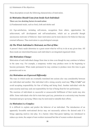 28
(c) Attainment of the objectives.
These description reveals the following characteristics of motivation.
(i) Motivation Should Come from Inside Each Individual:
There are two desiring factors in motivation:
(i) Fundamental needs, such as food, cloth and shelter and
(ii) Ego-satisfaction, including self-esteem, recognition from others, opportunities for
achievement, self- development and self-actualization, which act as powerful though
unconscious motivator of behavior. Inner motivation can be more decisive for behavior than any
external influence. Thus motivation is a psychological concept.
(ii) The Whole Individual is Motivated, not Part of Him:
A person’s basic needs determine to a great extent what he will try to do at any given time. All
these needs are interrelated because each individual is an integrated organized whole.
(iii) Motivations Change:
Motivation of each individual change from time to time even though he may continue to behave
in the same way. For example, a temporary worker may produce more in the beginning to
become permanent. When made permanent he may continue to produce more this time to gain
promotion and so on.
(iv) Motivations are Expressed Differently:
The ways in which needs are eventually translated into actions also vary considerably between
one individual and another. One individual with a strong security need may “Play it Safe” and
avoid accepting responsibility for fear of failing and being fired. Another individual with the
same security need may seek out responsibility for fear of being fired for low performance.
The reactions of individuals to successful or unsuccessful fulfillment of their needs may also
differ. Some individuals who fail to train their goal (say, promotion at a university) may become
frustrated and give up trying. Others may be motivated to redouble their efforts.
(v) Motivation is a Complex:
It is difficult to explain and predict the behavior of an individual. The introduction of an
apparently favorable motivational device may not necessarily achieve the desired ends if it
brings opposing motives into play. In a factory when blue-green lighting was introduced to
reduce eye strain, the output of men workers increased but that of women workers decreased.
 