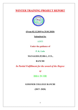 3
WINTER TRAINING PROJECT REPORT
(From 02.12.2019 to 25.01.2020)
Submitted by
ADITI
Under the guidance of
P. K. Lala
MANAGER (P)/IR-L, CCL,
RANCHI
In Partial Fulfillment for the award of the Degree
Of
BBA IN HR
GOSSNER COLLEGE RANCHI
(2017- 2020)
 