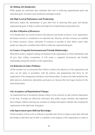 31
(ii) Making Job Satisfaction:
While people are motivated, they contribute their best in achieving organizational goals and
individual goals. It results in job satisfaction and higher morale.
(iii) High Level of Performance and Productivity:
Motivation induce the subordinates to give their best in achieving their goals and thereby
organizational goals. It helps to achieve the high level of performance and productivity.
(iv) Best Utilization of Resources:
Even though there are several resources like physical and human resources, in an organization,
the human resource is considered as an important one. Because, all other resources are handled
by human resources. Hence, utilization of resources is possible to their fullest extent when
people are induced to contribute their efforts to attain the organizational goals.
(v) Create a Congenial Environment and Friendly Relationships:
Motivation creates a anginal working environment in the organization in which subordinates and
all give their willing co-operation. It will create a congenial environment and friendly
relationships among the members of the organization.
(vi) Reduction in Labor Problems:
All the members try to concentrate their efforts to achieve the objectives of the organization and
carry out the plans in accordance with the policies and programmed laid down by the
organization if the management introduces motivational plans. It reduces the labor problems like
labor turnover, alsenteeism, indiscipline, grievances etc. because their real wages increase by the
motivational plans.
(vii) Acceptance of Organizational Change:
An organization has to incorporate changes which is to be occurred, to cope with the requirement
of the time. If people are effectively motivated, they gladly accept, introduce and implement
these changes without reserving any resistance to change and negative attitude, thus, keeping the
organization on the right trade of progress.
(viii) Improvement upon Skill and Knowledge:
All the members will try to be as efficient as possible and will try to improve upon their skill and
knowledge so that they may be able to contribute to the progress of the organization as much as
 