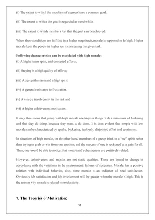 33
(i) The extent to which the members of a group have a common goal.
(ii) The extent to which the goal is regarded as worthwhile.
(iii) The extent to which members feel that the goal can be achieved.
When these conditions are fulfilled in a higher magnitude, morale is supposed to be high. Higher
morale keep the people in higher spirit concerning the given task.
Following characteristics can be associated with high morale:
(i) A higher team spirit, and concerted efforts;
(ii) Staying in a high quality of efforts;
(iii) A zest enthusiasm and a high spirit.
(iv) A general resistance to frustration.
(v) A sincere involvement in the task and
(vi) A higher achievement motivation.
It may then mean that group with high morale accomplish things with a minimum of bickering
and that they do things because they want to do them. It is then evident that people with low
morale can be characterized by apathy, bickering, jealously, disjointed effort and pessimism.
In situations of high morale, on the other hand, members of a group think in a “we” spirit rather
than trying to grab or win from one another; and the success of one is reckoned as a gain for all.
Thus, one would be able to notice, that morale and cohesiveness are positively related.
However, cohesiveness and morale are not static qualities. These are bound to change in
accordance with the variations in the environment: failures of successes. Morale, has a positive
relation with individual behavior, also, since morale is an indicator of need satisfaction.
Obviously job satisfaction and job involvement will be greater when the morale is high. This is
the reason why morale is related to productivity.
7. The Theories of Motivation:
 