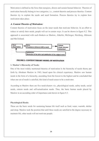 34
Motivation is defined as the force that energizes, directs and sustain human behavior. Theories of
motivation basically belong to two categories, i.e., content theories and process theories. Content
theories try to explain the needs and need formation. Process theories try to explain how
motivation takes place.
A. Content Theories of Motivation:
Content theories of motivation focus on the inner needs that motivate behavior. In an effort to
reduce or satisfy their needs, people will act in certain ways. It can be shown in figure 8.2. This
approach is associated with such thinkers as Maslow, Alderfer, McGregor, Herzberg, Alkinson
and McClelland.
1. Maslow’s Hierarchy of Needs:
One of the most widely mentioned theories of motivation Is the hierarchy of needs theory put
forth by Abraham Maslow in 1943, based upon his clinical experience. Maslow saw human
needs in the form of a hierarchy, ascending from the lowest to the highest and he concluded that
when one set of needs is satisfied, this kind of need ceases to be a motivator.
According to Maslow there are five need-clusters viz., physiological needs, safety needs, social
needs, esteem needs and self-actualization needs. Thus, the basic human needs placed by
Maslow in an ascending order of importance and shown in figure 8.3.
Physiological Heeds:
These are the basic needs for sustaining human life itself such as food, water, warmth, shelter
and sleep. Maslow took the position that until these needs are satisfied to the degree necessary to
maintain life, other needs will not motivate people.
 