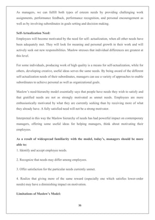 36
As managers, we can fulfill both types of esteem needs by providing challenging work
assignments, performance feedback, performance recognition, and personal encouragement as
well as by involving subordinates in goals setting and decision making.
Self-Actualization Need:
Employees will become motivated by the need for self- actualization, when all other needs have
been adequately met. They will look for meaning and personal growth in their work and will
actively seek out new responsibilities. Maslow stresses that individual differences are greatest at
this level.
For some individuals, producing work of high quality is a means for self-actualization, while for
others, developing creative, useful ideas serves the same needs. By being award of the different
self-actualization needs of their subordinates, managers can use a variety of approaches to enable
subordinates to achieve personal as well as organizational goals.
Maslow’s need-hierarchy model essentially says that people have needs they wish to satisfy and
that gratified needs are not as strongly motivated as unmet needs. Employees are more
enthusiastically motivated by what they are currently seeking than by receiving more of what
they already have. A fully satisfied need will not be a strong motivator.
Interpreted in this way the Maslow hierarchy of needs has had powerful impact on contemporary
managers, offering some useful ideas for helping managers, think about motivating their
employees.
As a result of widespread familiarity with the model, today’s, managers should be more
able to:
1. Identify and accept employee needs.
2. Recognize that needs may differ among employees.
3. Offer satisfaction for the particular needs currently unmet.
4. Realize that giving more of the same reward (especially one which satisfies lower-order
needs) may have a diminishing impact on motivation.
Limitations of Maslow’s Model:
 