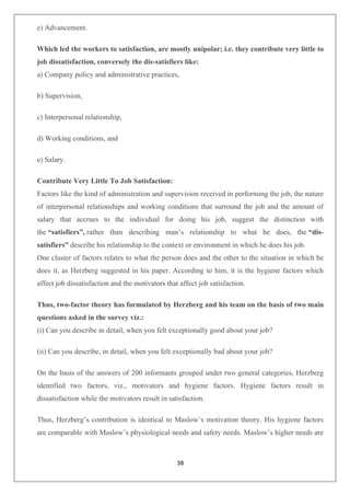 38
e) Advancement.
Which led the workers to satisfaction, are mostly unipolar; i.e. they contribute very little to
job dissatisfaction, conversely the dis-satisfiers like:
a) Company policy and administrative practices,
b) Supervision,
c) Interpersonal relationship,
d) Working conditions, and
e) Salary.
Contribute Very Little To Job Satisfaction:
Factors like the kind of administration and supervision received in performing the job, the nature
of interpersonal relationships and working conditions that surround the job and the amount of
salary that accrues to the individual for doing his job, suggest the distinction with
the “satisfiers”, rather than describing man’s relationship to what he does, the “dis-
satisfiers” describe his relationship to the context or environment in which he does his job.
One cluster of factors relates to what the person does and the other to the situation in which he
does it, as Herzberg suggested in his paper. According to him, it is the hygiene factors which
affect job dissatisfaction and the motivators that affect job satisfaction.
Thus, two-factor theory has formulated by Herzberg and his team on the basis of two main
questions asked in the survey viz.:
(i) Can you describe in detail, when you felt exceptionally good about your job?
(ii) Can you describe, in detail, when you felt exceptionally bad about your job?
On the basis of the answers of 200 informants grouped under two general categories, Herzberg
identified two factors, viz., motivators and hygiene factors. Hygiene factors result in
dissatisfaction while the motivators result in satisfaction.
Thus, Herzberg’s contribution is identical to Maslow’s motivation theory. His hygiene factors
are comparable with Maslow’s physiological needs and safety needs. Maslow’s higher needs are
 
