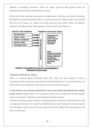 39
identical to Herzberg’s motivators. When the worker perceives that hygiene factors are
inadequate their satisfaction and efficiency go down.
On the other hand, motivators make positive improvement in efficiency according to Herzberg.
But Maslow has presented all these factors in a positive hierarchy. Maslow needs can be divided
into two sets of factors viz., higher level needs and lower level needs, which .According to
Herzberg, are hygiene factors and motivators. It ran be shown in the figure 8.4.
Limitation of Herzberg’s Theory:
There is a criticism against Herzberg’s theory also. There are some elements of truth in
remarking that there cannot be a generalization about hygiene factors or motivators because one
factor which causes satisfaction to one person can be dis-satisfier for another.
“A given factor can cause job satisfaction for one person and job dissatisfaction for another
person and vice versa.” Hence, it is not proper to make a clear-cut distinction of either hygiene
factors or motivators. It depends on the individuals and their situations.
Similarly, Herzberg assumes a positive relationship between satisfaction and productivity which
can hold good. However, this cannot be established beyond doubt. Despite the criticism against
the need theories, there cannot be any two opinions about the validity of the role played by need
factor in motivation.
 