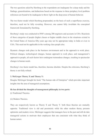 40
The two questions asked by Herzberg to the respondents are inadequate for a deep study and the
findings, generalizations, and deductions based on the response to these periphery level problem
references are bound to be inadequate to throw light on the deep areas of human behavior.
The two-factor model which Herzberg propounded, on the basis of such a superfluous exercise,
therefore, need not be fully revealing. However, one cannot fully invalidate the conceptual
framework formulated by Herzberg.
Herzberg’s study was conducted in I950’s among 200 engineers and accounts in USA. Reactions
of these categories of people (higher classes or higher middle class) in the situations existed in
the United States of America fifty years ago may not be appropriate today in India or even in
USA. This need not be applicable to the working class people also.
Dynamic changes took place in the business environment and in the approach to work place.
Political changes, technological changes, human approach to work place, and management’s
approach to people, all such factors have undergone tremendous changes, resulting in spectacular
changes in human needs.
Herzberg’s two factor model has, therefore, become obsolete. Despite the criticisms, Herzberg’s
theory is not fully refuted.
3. McGregor Theory X and Theory Y:
Douglas McGregor brought his book “The human side of Enterprise” which provides important
insights into the area of managerial assumptions.
He has divided the thoughts of management philosophy in two parts:
(i) Traditional Theories.
(ii) Modern Theories.
They are respectively known as Theory X and Theory Y. both these theories are mutually
opposite. Traditional view is old and pessimistic while the other modern theory presents
optimistic and modern views. McGregor suggests that managers have in the past and still do take
managerial actions to motivate their employees that one consistent with what they think of
human nature.
 