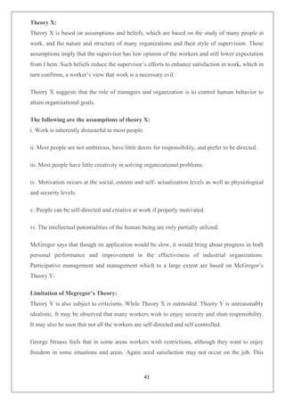 41
Theory X:
Theory X is based on assumptions and beliefs, which are based on the study of many people at
work, and the nature and structure of many organizations and their style of supervision. These
assumptions imply that the supervisor has low opinion of the workers and still lower expectation
from I hem. Such beliefs reduce the supervisor’s efforts to enhance satisfaction in work, which in
turn confirms, a worker’s view that work is a necessary evil.
Theory X suggests that the role of managers and organization is to control human behavior to
attain organizational goals.
The following are the assumptions of theory X:
i. Work is inherently distasteful to most people.
ii. Most people are not ambitious, have little desire for responsibility, and prefer to be directed.
iii. Most people have little creativity in solving organizational problems.
iv. Motivation occurs at the social, esteem and self- actualization levels as well as physiological
and security levels.
v. People can be self-directed and creative at work if properly motivated.
vi. The intellectual potentialities of the human being are only partially utilized.
McGregor says that though its application would be slow, it would bring about progress in both
personal performance and improvement in the effectiveness of industrial organizations.
Participative management and management which to a large extent are based on McGregor’s
Theory Y.
Limitation of Mcgregor’s Theory:
Theory Y is also subject to criticisms. While Theory X is outmoded. Theory Y is unreasonably
idealistic. It may be observed that many workers wish to enjoy security and shun responsibility.
It may also be seen that not all the workers are self-directed and self-controlled.
George Strauss feels that in some areas workers wish restrictions, although they want to enjoy
freedom in some situations and areas. Again need satisfaction may not occur on the job. This
 