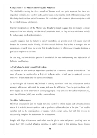 43
Comparison of the Maslow Herzberg and Alderfer:
The similarities among the three models of human needs are quite apparent, but there are
important contrasts, too. Maslow and Alderfer focus on the internal needs of the employee, while
Herzberg also identifies and differ entitles the conditions (job content or job content) that could
be provided for need satisfaction.
Popular interpretations of the Maslow and Herzberg models suggest that in modern societies
many workers have already satisfied their lower-order needs, so they are now motivated mainly
by higher order, needs and motivators.
Alderfer suggests that the failure to satisfy relatedness or growth needs will cause renewed
interest in existence needs. Finally, all three models indicate that before a manager tries to
administer a reward, he or she would find it useful to discover which need or needs dominate a
particular employee at the time.
In this way, all need models provide a foundation for the understanding and application of
behavior modification.
4. McClelland’s Achievement Motivation:
McClelland has also made an appreciable contribution to the need concept in motivation. The
need of power is considered as a desire to influence others which can be reckoned between
Maslow’s esteem needs and self-actualization needs.
A psychologist of Harvard, McClelland is closely associated with the achievement motive
concept, which goes with need for power, and need for affiliation. Thus, he proposed that only
three needs are most important in classifying people. They are need for achievement (aAch),
need for affiliation (nAff), and need for power (nPow).
Need For Achievement:
Heed for achievement can be placed between Maslow’s esteem needs and self-actualization
needs. It is a desire to accomplish a task or goal more effectively than in the past. This need is
satisfied not by the manifestation of success which confer status, but with the process to
successfully complete the work meant for achievement.
People with high achievement motivation must be given tasks and powers enabling them to
make their full potential effective resulting in achievement at the expected level. Giving
 