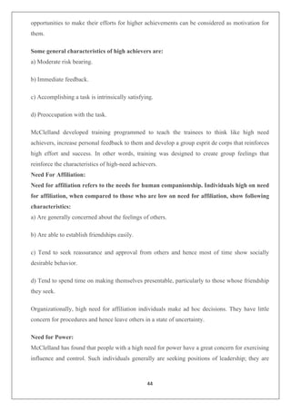 44
opportunities to make their efforts for higher achievements can be considered as motivation for
them.
Some general characteristics of high achievers are:
a) Moderate risk bearing.
b) Immediate feedback.
c) Accomplishing a task is intrinsically satisfying.
d) Preoccupation with the task.
McClelland developed training programmed to teach the trainees to think like high need
achievers, increase personal feedback to them and develop a group esprit de corps that reinforces
high effort and success. In other words, training was designed to create group feelings that
reinforce the characteristics of high-need achievers.
Need For Affiliation:
Need for affiliation refers to the needs for human companionship. Individuals high on need
for affiliation, when compared to those who are low on need for affiliation, show following
characteristics:
a) Are generally concerned about the feelings of others.
b) Are able to establish friendships easily.
c) Tend to seek reassurance and approval from others and hence most of time show socially
desirable behavior.
d) Tend to spend time on making themselves presentable, particularly to those whose friendship
they seek.
Organizationally, high need for affiliation individuals make ad hoc decisions. They have little
concern for procedures and hence leave others in a state of uncertainty.
Need for Power:
McClelland has found that people with a high need for power have a great concern for exercising
influence and control. Such individuals generally are seeking positions of leadership; they are
 