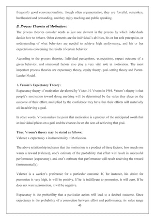 45
frequently good conversationalists, though often argumentative, they are forceful, outspoken,
hardheaded and demanding, and they enjoy teaching and public speaking.
B. Process Theories of Motivation:
The process theories consider needs as just one element in the process by which individuals
decide how to behave. Other elements are the individual’s abilities, his or her role perception, or
understanding of what behaviors are needed to achieve high performance, and his or her
expectations concerning the results of certain behavior.
According to the process theories, Individual perceptions, expectations, expect outcome of a
given behavior, and situational factors also play a very vital role in motivation. The most
important process theories are expectancy theory, equity theory, goal-setting theory and Porter-
Lawler Model.
1. Vroom’s Expectancy Theory:
Expectancy theory of motivation developed by Victor. H. Vroom in 1964. Vroom’s theory is that
people’s motivation toward doing anything will be determined by the value they place on the
outcome of their effort, multiplied by the confidence they have that their efforts will materially
aid in achieving a goal.
In other words, Vroom makes the point that motivation is a product of the anticipated worth that
an individual places on a goal and the chances he or she sees of achieving that goal.
Thus, Vroom’s theory may be stated as follows:
Valence x expectancy x instrumentality = Motivation.
The above relationship indicates that the motivation is a product of three factors; how much one
wants a reward (valence), one’s estimate of the probability that effort will result in successful
performance (expectancy), and one’s estimate that performance will result receiving the reward
(instrumentally).
Valence is a worker’s preference for a particular outcome. If, for instance, his desire for
promotion is very high, is will be positive. If he is indifferent to promotion, it will zero. If he
does not want a promotion, it will be negative.
Expectancy is the probability that a particular action will lead to a desired outcome. Since
expectancy is the probability of a connection between effort and performance, its value range
 