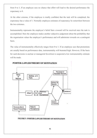 46
from 0 to 1, If an employee sees no chance that effort will lead to the desired performance the
expectancy is 0.
At the other extreme, if the employee is totally confident that the task will be completed, the
expectancy has a value of 1. Normally employee estimates of expectancy lie somewhere between
the two extremes.
Instrumentality represents the employee’s belief that a toward will be received once the task is
accomplished. Here the employee makes another subjective judgement about the probability that
the organisation values the employee’s performance and will administer rewards on a contingent
basis.
The value of instrumentality effectively ranges from 0 to 1. If an employee sees that promotions
are usually based on performance data, instrumentality will bearated high. However, If the basis
for such decisions is unclear or managerial favoritism is suspected a low instrumentality estimate
will be made.
 