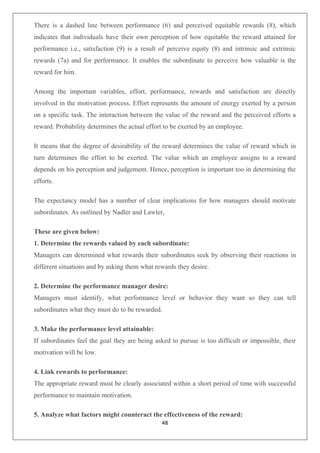 48
There is a dashed line between performance (6) and perceived equitable rewards (8), which
indicates that individuals have their own perception of how equitable the reward attained for
performance i.e., satisfaction (9) is a result of perceive equity (8) and intrinsic and extrinsic
rewards (7a) and for performance. It enables the subordinate to perceive how valuable is the
reward for him.
Among the important variables, effort, performance, rewards and satisfaction are directly
involved in the motivation process. Effort represents the amount of energy exerted by a person
on a specific task. The interaction between the value of the reward and the perceived efforts a
reward. Probability determines the actual effort to be exerted by an employee.
It means that the degree of desirability of the reward determines the value of reward which in
turn determines the effort to be exerted. The value which an employee assigns to a reward
depends on his perception and judgement. Hence, perception is important too in determining the
efforts.
The expectancy model has a number of clear implications for how managers should motivate
subordinates. As outlined by Nadler and Lawler,
These are given below:
1. Determine the rewards valued by each subordinate:
Managers can determined what rewards their subordinates seek by observing their reactions in
different situations and by asking them what rewards they desire.
2. Determine the performance manager desire:
Managers must identify, what performance level or behavior they want so they can tell
subordinates what they must do to be rewarded.
3. Make the performance level attainable:
If subordinates feel the goal they are being asked to pursue is too difficult or impossible, their
motivation will be low.
4. Link rewards to performance:
The appropriate reward must be clearly associated within a short period of time with successful
performance to maintain motivation.
5. Analyze what factors might counteract the effectiveness of the reward:
 