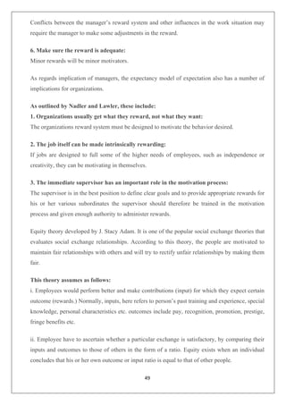 49
Conflicts between the manager’s reward system and other influences in the work situation may
require the manager to make some adjustments in the reward.
6. Make sure the reward is adequate:
Minor rewards will be minor motivators.
As regards implication of managers, the expectancy model of expectation also has a number of
implications for organizations.
As outlined by Nadler and Lawler, these include:
1. Organizations usually get what they reward, not what they want:
The organizations reward system must be designed to motivate the behavior desired.
2. The job itself can be made intrinsically rewarding:
If jobs are designed to full some of the higher needs of employees, such as independence or
creativity, they can be motivating in themselves.
3. The immediate supervisor has an important role in the motivation process:
The supervisor is in the best position to define clear goals and to provide appropriate rewards for
his or her various subordinates the supervisor should therefore be trained in the motivation
process and given enough authority to administer rewards.
Equity theory developed by J. Stacy Adam. It is one of the popular social exchange theories that
evaluates social exchange relationships. According to this theory, the people are motivated to
maintain fair relationships with others and will try to rectify unfair relationships by making them
fair.
This theory assumes as follows:
i. Employees would perform better and make contributions (input) for which they expect certain
outcome (rewards.) Normally, inputs, here refers to person’s past training and experience, special
knowledge, personal characteristics etc. outcomes include pay, recognition, promotion, prestige,
fringe benefits etc.
ii. Employee have to ascertain whether a particular exchange is satisfactory, by comparing their
inputs and outcomes to those of others in the form of a ratio. Equity exists when an individual
concludes that his or her own outcome or input ratio is equal to that of other people.
 