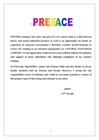 5
WINTER training is the most vital part of a UG course, both as a link between
theory and actual industrial practices as well as an opportunity for hands on
experience in corporate environment. I therefore, consider myself fortunate to
receive the training in an esteemed organization viz. CENTRAL COALFIELD
LIMITED. Yet the opportunity could not have been utilized without the guidance
and support of many individuals who although completion of my summer
training.
Sri P.K.Lala, Mgr(P)/IR-L, along with Faizaan Ullah and also thanks to all my
faculty members and my Parents and friends. However, I accept the sole
responsibility errors of omission and would be extremely grateful to readers of
this project report if they bring such mistake to my notice
ADITI
( 3RD
YEAR)
 