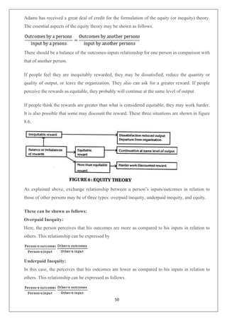 50
Adams has received a great deal of credit for the formulation of the equity (or inequity) theory.
The essential aspects of the equity theory may be shown as follows.
There should be a balance of the outcomes-inputs relationship for one person in comparison with
that of another person.
If people feel they are inequitably rewarded, they may be dissatisfied, reduce the quantity or
quality of output, or leave the organization. They also can ask for a greater reward. If people
perceive the rewards as equitable, they probably will continue at the same level of output.
If people think the rewards are greater than what is considered equitable, they may work harder.
It is also possible that some may discount the reward. These three situations are shown in figure
8.6.
As explained above, exchange relationship between a person’s inputs/outcomes in relation to
those of other persons may be of three types: overpaid inequity, underpaid inequity, and equity.
These can be shown as follows:
Overpaid Inequity:
Here, the person perceives that his outcomes are more as compared to his inputs in relation to
others. This relationship can be expressed by
Underpaid Inequity:
In this case, the perceives that his outcomes are lower as compared to his inputs in relation to
others. This relationship can be expressed as follows.
 