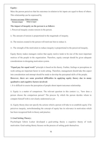 51
Equity:
Mere the person perceives that his outcomes in relation to his inputs are equal to those of others.
This relationship can be expressed by
The impact of inequity on the person is as follows:
i. Perceived inequity creates tension in the person.
ii. The amount of tension is proportional to the magnitude of inequity.
iii. The tension created in the person will motivate him to reduce it.
iv. The strength of the motivation to reduce inequity is proportional to the perceived inequity.
Equity theory makes managers realize that equity motive tends to be one of the most important
motives of the people in the organization. Therefore, equity concept should be given adequate
considerations in designing motivation system.
“Equal pay for equal work” principle is based on his theory. Further, feelings or perceptions in
work setting are important factor in work setting. Therefore, management should take this aspect
into consideration and attempt should be made to develop the perceptual skills of the people.
However, there are some practical difficulties in applying equity theory due to many
qualitative and cognitive factors involved:
i. It is difficult to assess the perception of people about inputs/outcomes relationship.
ii. Equity is a matter of comparison. The relevant question in this context i.e., “how does a
person choose the comparison person? The process by which the person decides whom to
compare himself with is not clearly understood as yet.
iii. Equity theory does not specify the actions which a person will take to re-establish equity if he
perceives inequity, notwithstanding the concept of equity has its relevance in motivation which
has been recognized both in theory and practice.
3. Goal Setting Theory:
Psychologist Edwin Locker developed a goal-setting theory a cognitive theory of work
motivation. Goal-setting theory focuses on the process of setting goals themselves.
 