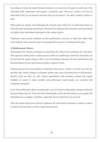 52
According to Locker the natural human inclination to set and strive for goals is useful only if the
individual both understands and accepts a particular goal. Moreover, workers will not be
motivated if they do not possess and know they do not possess—the skills needed to achieve a
goal.
When goals are specific and challenging the function more effectively as motivating factors in
both individual and group performance. Research also indicates that motivation and commitment
are higher when subordinates participate in the setting of goals.
Employees need accurate feedback on their performance, however, to help them adjust their
work methods when necessary and to encourage them to persist in working toward goals.
4. Reinforcement Theory:
Psychologist B.F. Skinner developed an interesting but controversial technique for motivation.
This approach called positive reinforcement or behavior modification, holds that individuals can
be motivated by proper design of their work environment and praise for their performance and
that punishment for poor performance produces negative results.
Skinned analyses the work situation to determine what causes, workers to act the way they do;
and then they initiate changes to eliminate trouble some areas and obstructions to performance.
Specific goals are then set with workers participation and assistance, prompt and regular
feedback of results is made available and performance improvements are rewarded with
recognition and praise.
Even when performance does not equal goals, ways are found to help people and praise them for
the good things they do. It has also been found highly useful and motivating to give people full
information on a company’s problems, especially those in which they are involved.
Thus the content and process theories emphasize the motivational technique to inspires workers
to achieve the individual as well as organizational goals.
 