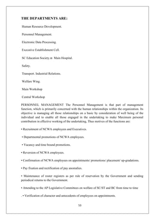 53
THE DEPARTMENTS ARE:
Human Resource Development.
Personnel Management.
Electronic Data Processing.
Executive Establishment Cell.
SC Education Society. Main Hospital.
Safety.
Transport. Industrial Relations.
Welfare Wing.
Main Workshop
Central Workshop
PERSONNEL MANAGEMENT The Personnel Management is that part of management
function, which is primarily concerned with the human relationships within the organization. Its
objective is managing all those relationships on a basic by consideration of well being of the
individual and to enable all those engaged in the undertaking to make Maximum personal
contribution in effective working of the undertaking, Thus motives of the functions are:
• Recruitment of NCWA employees and Executives.
• Departmental promotions of NCWA employees.
• Vacancy and time bound promotions.
• Reversion of NCWA employees.
• Confirmation of NCWA employees on appointments/ promotions/ placement/ up-gradations.
• Pay fixation and rectification of pay anomalies.
• Maintenance of roster registers as per rule of reservation by the Government and sending
periodical returns to the Government.
• Attending to the AP Legislative Committees on welfare of SC/ST and BC from time to time
. • Verification of character and antecedents of employees on appointments.
 