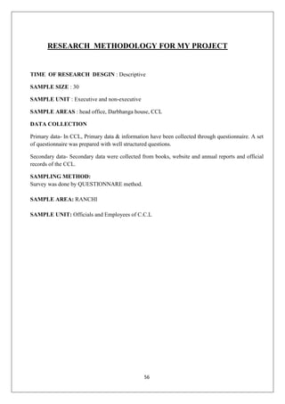 56
RESEARCH METHODOLOGY FOR MY PROJECT
TIME OF RESEARCH DESGIN : Descriptive
SAMPLE SIZE : 30
SAMPLE UNIT : Executive and non-executive
SAMPLE AREAS : head office, Darbhanga house, CCL
DATA COLLECTION
Primary data- In CCL, Primary data & information have been collected through questionnaire. A set
of questionnaire was prepared with well structured questions.
Secondary data- Secondary data were collected from books, website and annual reports and official
records of the CCL.
SAMPLING METHOD:
Survey was done by QUESTIONNARE method.
SAMPLE AREA: RANCHI
SAMPLE UNIT: Officials and Employees of C.C.L
 