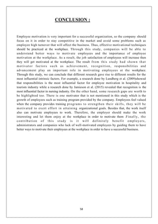 58
CONCLUSION :
Employee motivation is very important for a successful organization, so the company should
focus on it in order to stay competitive in the market and avoid some problems such as
employee high turnover that will affect the business. Thus, effective motivational techniques
should be practiced at the workplace. Through this study, companies will be able to
understand better ways to motivate employees and the importance of employee
motivation at the workplace. As a result, the job satisfaction of employees will increase then
they will get motivated at the workplace. The result from this study had shown that
motivator factors such as achievement, recognition, responsibilities and
advancement play an important role in motivating employees at the workplace.
Through this study, we can conclude that different research gave rise to different results for the
most influential intrinsic factors. For example, a research done by Lundberg et al. (2009)showed
that responsibilities is the most influential factor for employee motivation in hospitality and
tourism industry while a research done by Jamieson et al. (2015) revealed that recognition is the
most influential factor in nursing industry. On the other hand, some research gaps are worth to
be highlighted too. There is one motivator that is not mentioned in this study which is the
growth of employees such as training program provided by the company. Employees feel valued
when the company provides training programs to strengthen their skills, they will be
motivated to exert effort in attaining organizational goals. Besides that, the work itself
also can motivate employees to work. Therefore, the employer should make the work
interesting and let them enjoy at the workplace in order to motivate them .Finally, the
contribution of this study is it will definitely benefit employers,
administrators and companies who lack of well-motivated employees by guiding them to have
better ways to motivate their employees at the workplace in order to have a successful business.
 