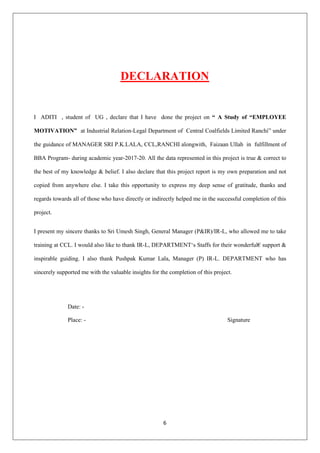 6
DECLARATION
I ADITI , student of UG , declare that I have done the project on “ A Study of “EMPLOYEE
MOTIVATION” at Industrial Relation-Legal Department of Central Coalfields Limited Ranchi” under
the guidance of MANAGER SRI P.K.LALA, CCL,RANCHI alongwith, Faizaan Ullah in fulfillment of
BBA Program- during academic year-2017-20. All the data represented in this project is true & correct to
the best of my knowledge & belief. I also declare that this project report is my own preparation and not
copied from anywhere else. I take this opportunity to express my deep sense of gratitude, thanks and
regards towards all of those who have directly or indirectly helped me in the successful completion of this
project.
I present my sincere thanks to Sri Umesh Singh, General Manager (P&IR)/IR-L, who allowed me to take
training at CCL. I would also like to thank IR-L, DEPARTMENT‘s Staffs for their wonderful€ support &
inspirable guiding. I also thank Pushpak Kumar Lala, Manager (P) IR-L. DEPARTMENT who has
sincerely supported me with the valuable insights for the completion of this project.
Date: -
Place: - Signature
 