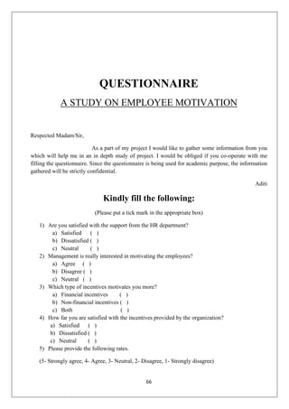 66
QUESTIONNAIRE
A STUDY ON EMPLOYEE MOTIVATION
Respected Madam/Sir,
As a part of my project I would like to gather some information from you
which will help me in an in depth study of project. I would be obliged if you co-operate with me
filling the questionnaire. Since the questionnaire is being used for academic purpose, the information
gathered will be strictly confidential.
Aditi
Kindly fill the following:
(Please put a tick mark in the appropriate box)
1) Are you satisfied with the support from the HR department?
a) Satisfied ( )
b) Dissatisfied ( )
c) Neutral ( )
2) Management is really interested in motivating the employees?
a) Agree ( )
b) Disagree ( )
c) Neutral ( )
3) Which type of incentives motivates you more?
a) Financial incentives ( )
b) Non-financial incentives ( )
c) Both ( )
4) How far you are satisfied with the incentives provided by the organization?
a) Satisfied ( )
b) Dissatisfied ( )
c) Neutral ( )
5) Please provide the following rates.
(5- Strongly agree, 4- Agree, 3- Neutral, 2- Disagree, 1- Strongly disagree)
 
