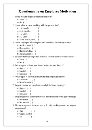 68
Questionnaire on Employee Motivation
1) Is the present employer the first employer?
a) Yes ( )
b) No ( )
2) Since when are you working with the present job?
a) 1-6 months ( )
b) 6-12 months ( )
c) 1-2 years ( )
d) 2-3 years ( )
e) More than 3 years ( )
3) As an employee what do you think motivates the employee most?
a) Achievement ( )
b) Recognition ( )
c) Responsibility ( )
d) Advancement ( )
4) Is salary the most important attribute towards employee motivation?
a) Yes ( )
b) No ( )
5) Is management interested in motivating the employees?
a) Agree ( )
b) Neutral ( )
c) Disagree ( )
6) What types of incentives motivates the employees more?
a) Financial ( )
b) Non-financial ( )
7) Is performance appraisal activates helpful in motivating?
a) Agree ( )
b) Neutral ( )
c) Disagree ( )
8) Does incentives and other benefits influence employees performance?
a) Influence ( )
b) No opinion ( )
9) Does management involves you in decision making connected to your
department?
a) Yes ( )
b) Occasionally ( )
c) No ( )
 