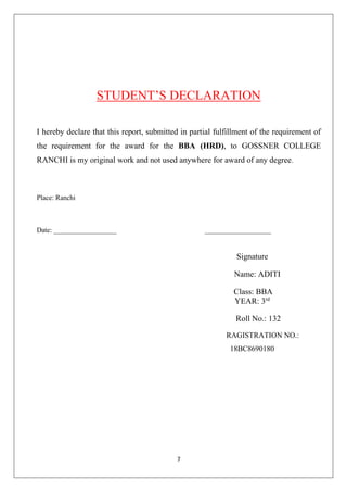 7
STUDENT’S DECLARATION
I hereby declare that this report, submitted in partial fulfillment of the requirement of
the requirement for the award for the BBA (HRD), to GOSSNER COLLEGE
RANCHI is my original work and not used anywhere for award of any degree.
Place: Ranchi
Date: __________________ ___________________
Signature
Name: ADITI
Class: BBA
YEAR: 3rd
Roll No.: 132
RAGISTRATION NO.:
18BC8690180
 